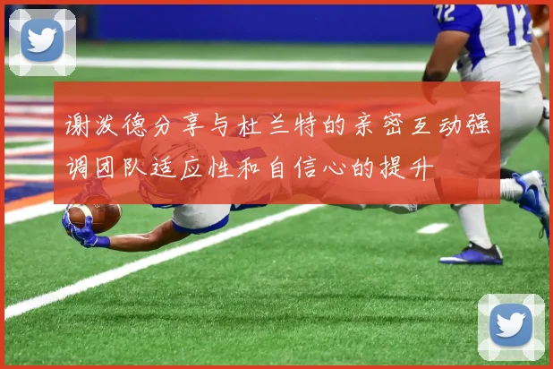 谢泼德分享与杜兰特的亲密互动强调团队适应性和自信心的提升