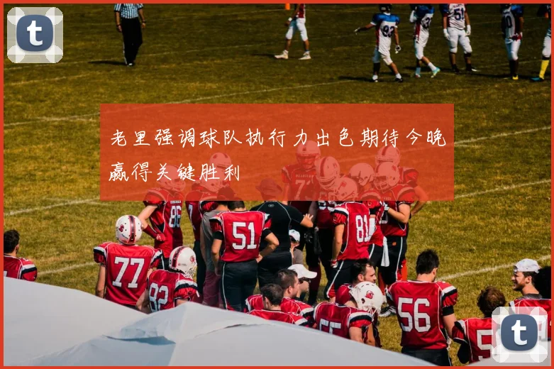 老里强调球队执行力出色期待今晚赢得关键胜利
