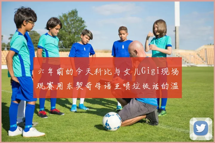 六年前的今天科比与女儿Gigi现场观赛用东契奇母语互喷垃圾话的温馨时刻