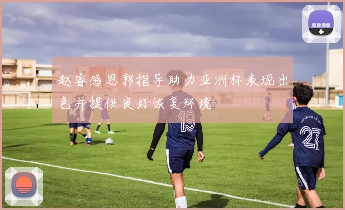 赵睿感恩郭指导助力亚洲杯表现出色并提供良好恢复环境