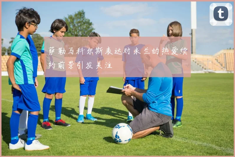 萨勒马科尔斯表达对米兰的热爱续约前景引发关注
