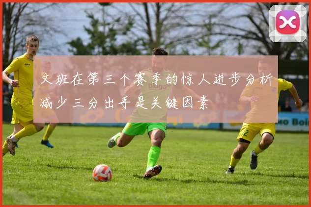 文班在第三个赛季的惊人进步分析减少三分出手是关键因素