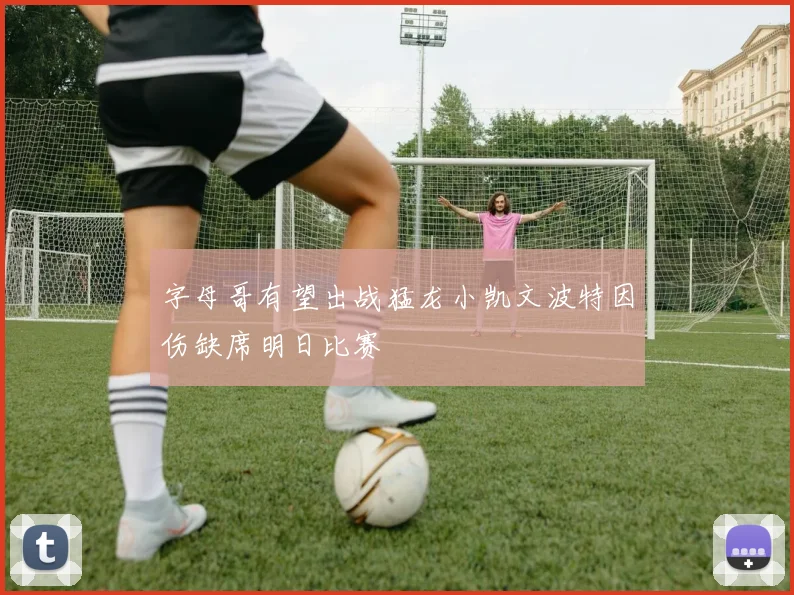 字母哥有望出战猛龙小凯文波特因伤缺席明日比赛