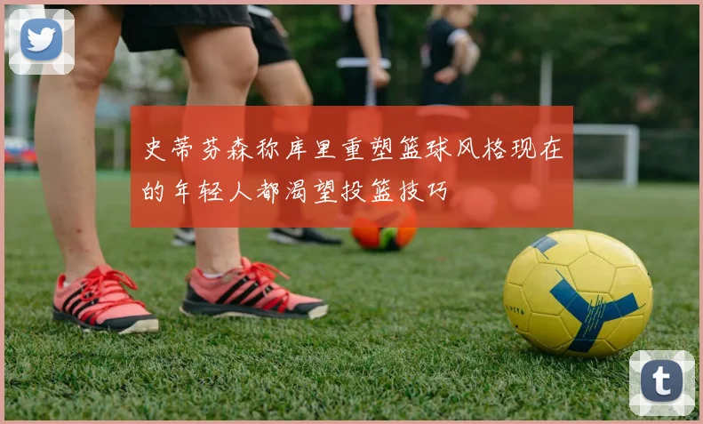 史蒂芬森称库里重塑篮球风格现在的年轻人都渴望投篮技巧