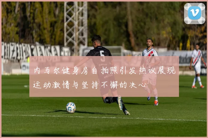 内马尔健身房自拍照引发热议展现运动激情与坚持不懈的决心