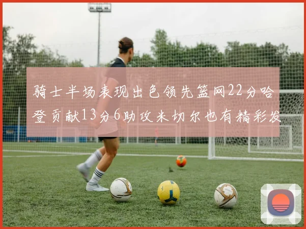 骑士半场表现出色领先篮网22分哈登贡献13分6助攻米切尔也有精彩发挥