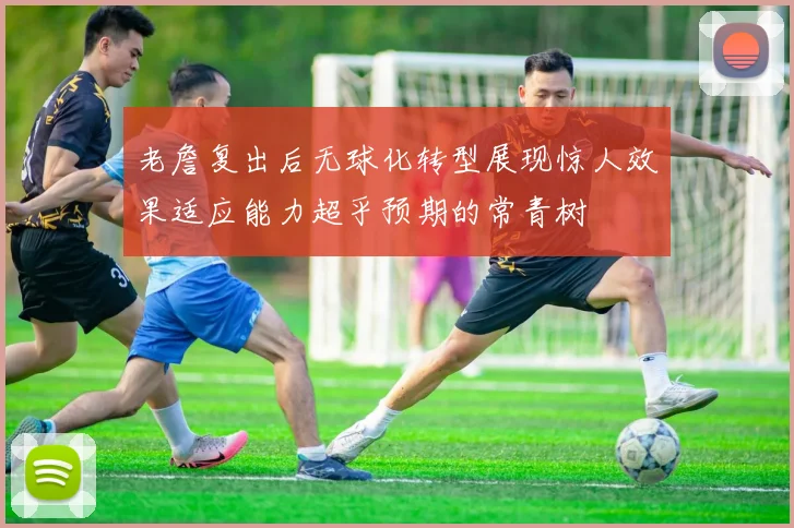 老詹复出后无球化转型展现惊人效果适应能力超乎预期的常青树
