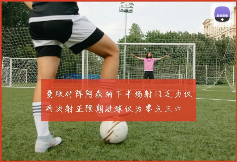 曼联对阵阿森纳下半场射门乏力仅两次射正预期进球仅为零点三六
