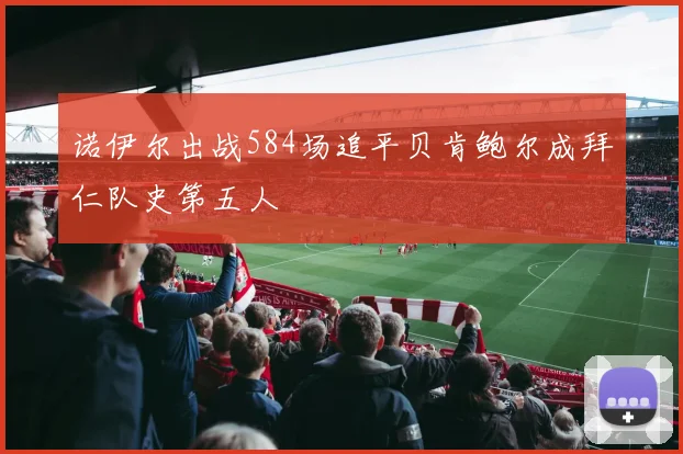 诺伊尔出战584场追平贝肯鲍尔成拜仁队史第五人