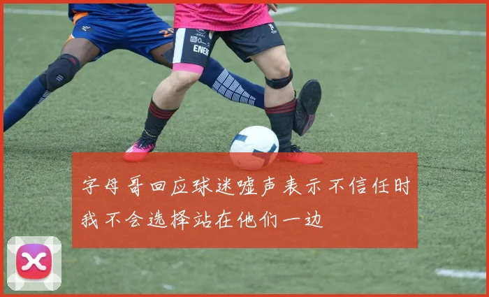 字母哥回应球迷嘘声表示不信任时我不会选择站在他们一边