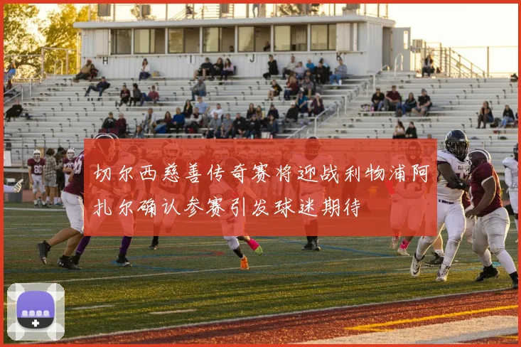 切尔西慈善传奇赛将迎战利物浦阿扎尔确认参赛引发球迷期待