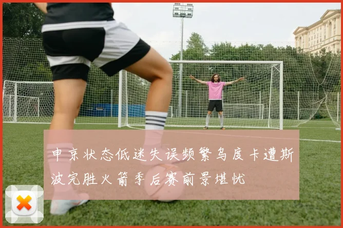 申京状态低迷失误频繁乌度卡遭斯波完胜火箭季后赛前景堪忧