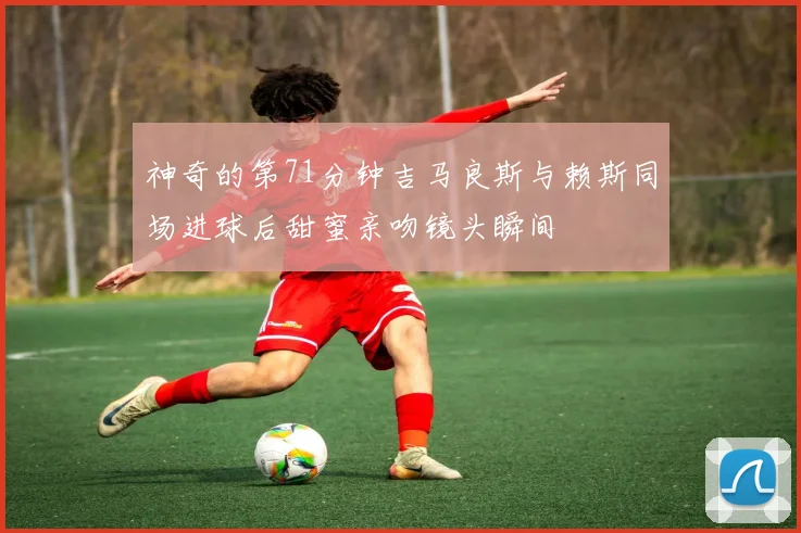 神奇的第71分钟吉马良斯与赖斯同场进球后甜蜜亲吻镜头瞬间