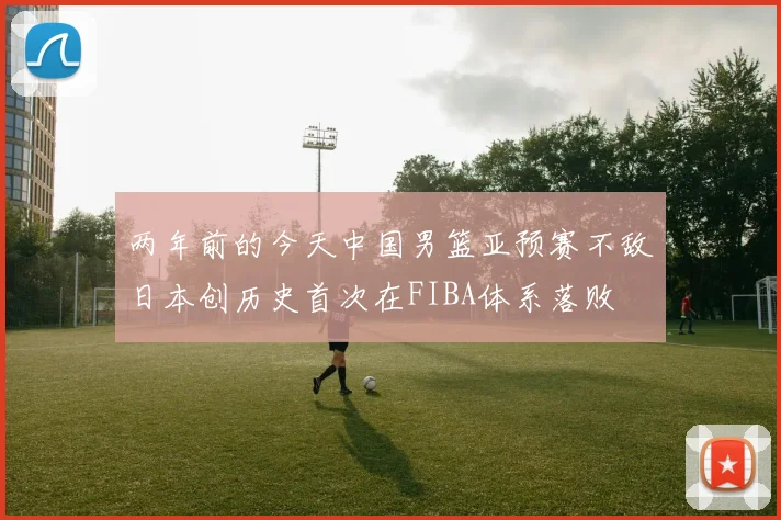 两年前的今天中国男篮亚预赛不敌日本创历史首次在FIBA体系落败