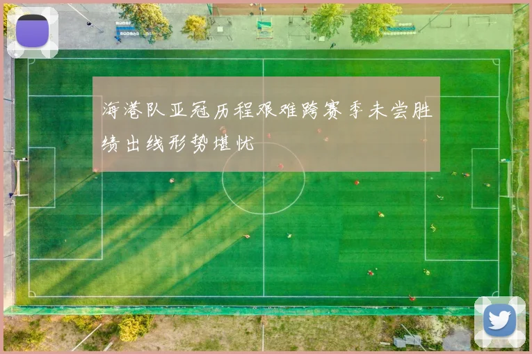 海港队亚冠历程艰难跨赛季未尝胜绩出线形势堪忧