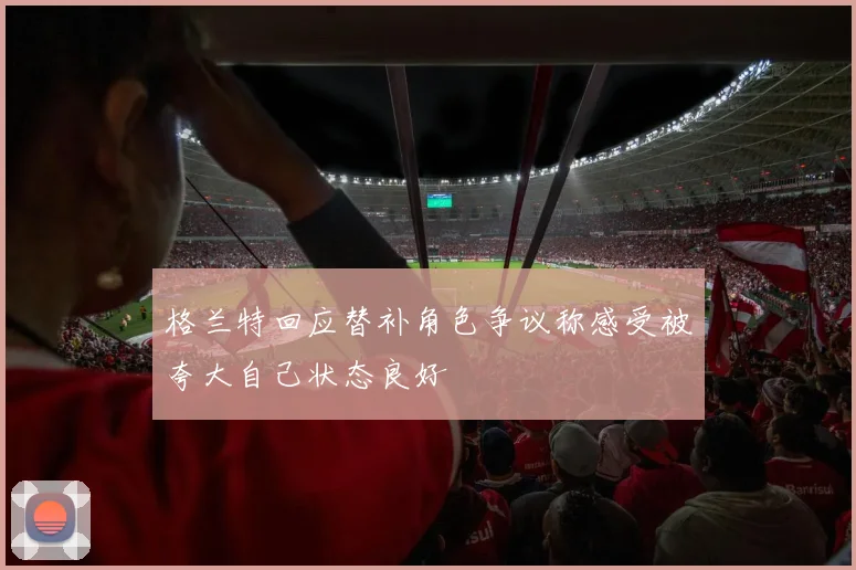 格兰特回应替补角色争议称感受被夸大自己状态良好