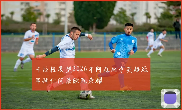 卡拉格展望2026年阿森纳夺英超冠军拜仁问鼎欧冠荣耀