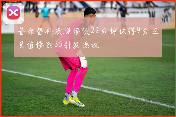 普尔替补表现惨淡22分钟仅得9分正负值惨烈35引发热议