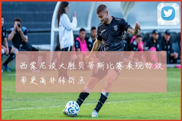 西蒙尼谈大胜贝蒂斯比赛表现称效率更高非转折点